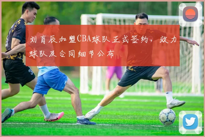 刘育辰加盟CBA球队正式签约，效力球队及合同细节公布