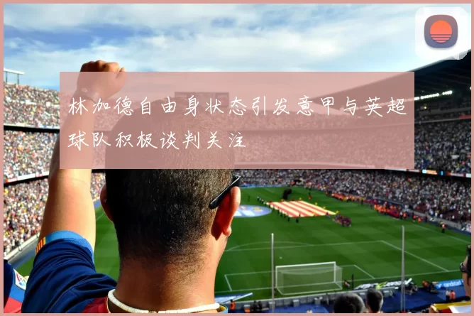 林加德自由身状态引发意甲与英超球队积极谈判关注