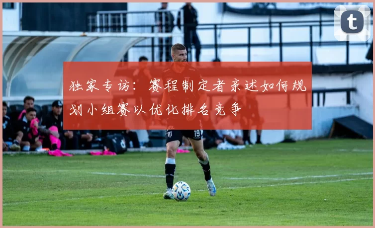 独家专访：赛程制定者亲述如何规划小组赛以优化排名竞争