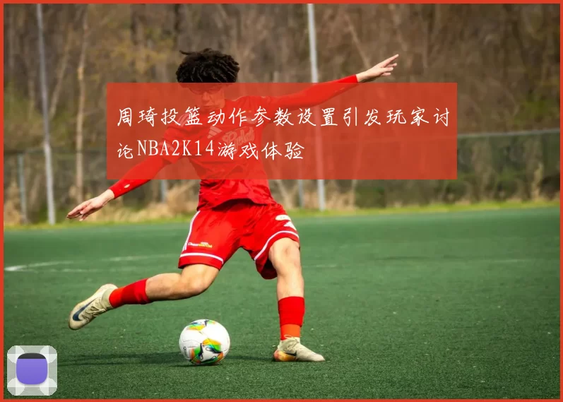 周琦投篮动作参数设置引发玩家讨论NBA2K14游戏体验