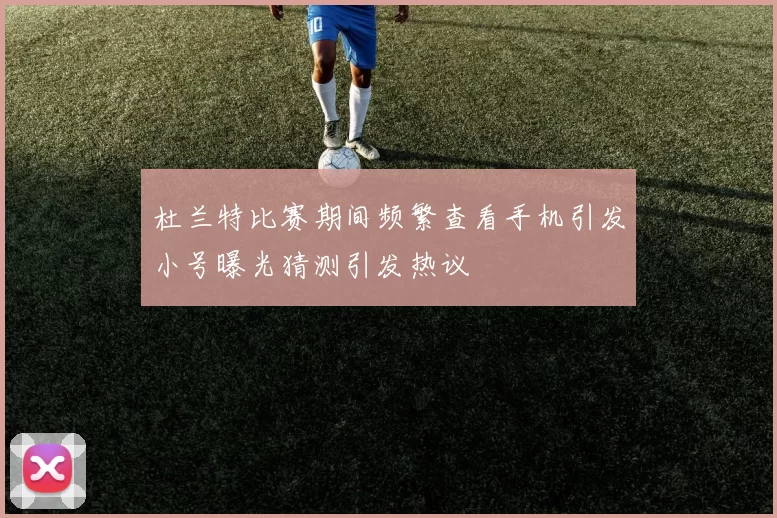 杜兰特比赛期间频繁查看手机引发小号曝光猜测引发热议