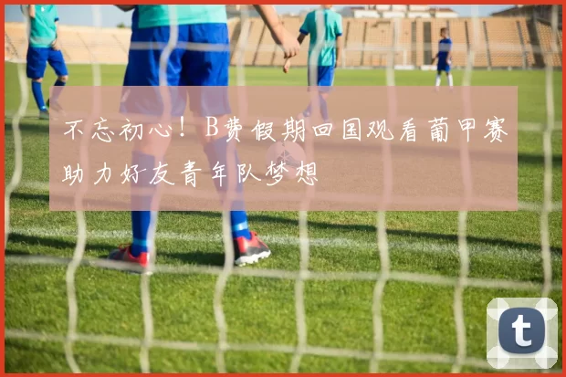 不忘初心！B费假期回国观看葡甲赛助力好友青年队梦想