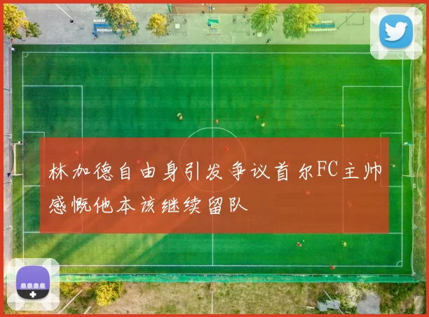 林加德自由身引发争议首尔FC主帅感慨他本该继续留队
