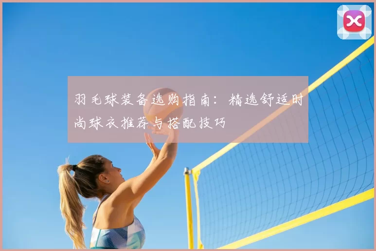 羽毛球装备选购指南：精选舒适时尚球衣推荐与搭配技巧