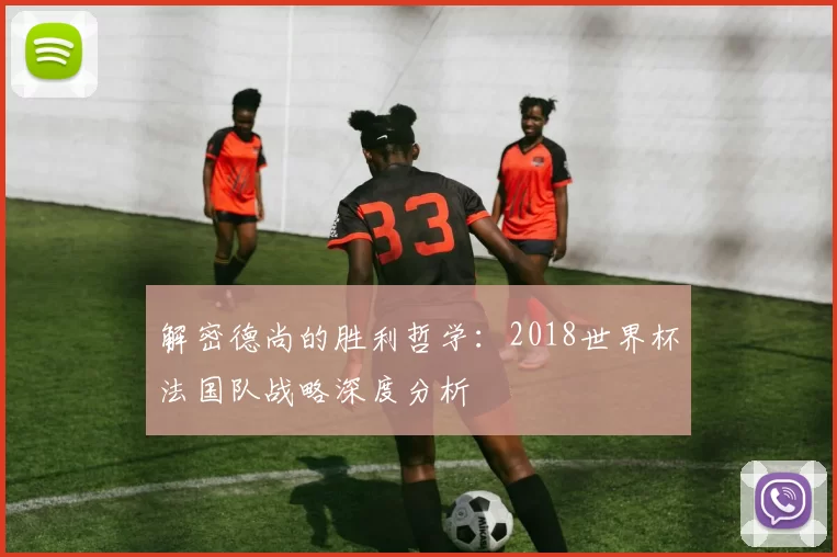 解密德尚的胜利哲学:2018世界杯法国队战略深度分析