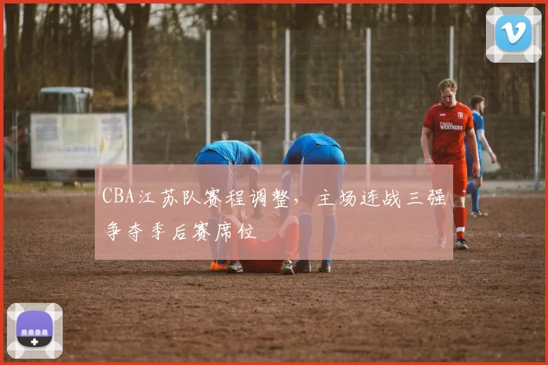 CBA江苏队赛程调整，主场连战三强争夺季后赛席位