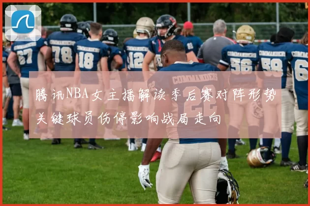腾讯NBA女主播解读季后赛对阵形势关键球员伤停影响战局走向