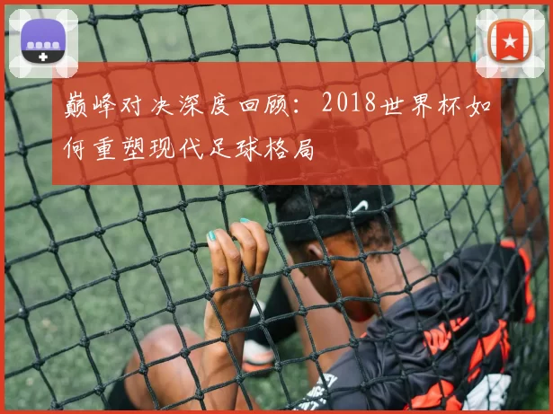 巅峰对决深度回顾:2018世界杯如何重塑现代足球格局