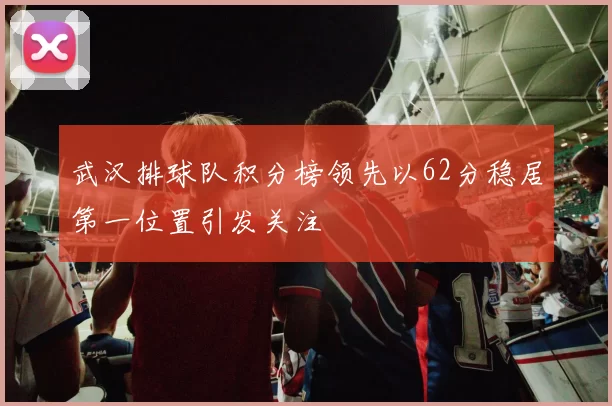 武汉排球队积分榜领先以62分稳居第一位置引发关注