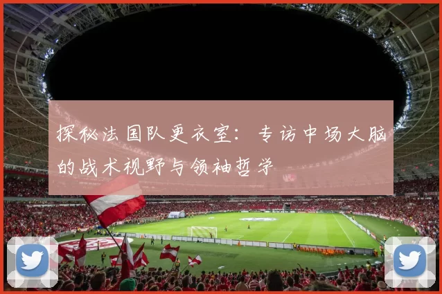 探秘法国队更衣室:专访中场大脑的战术视野与领袖哲学
