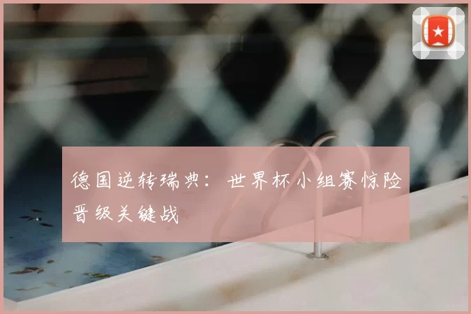 德国逆转瑞典：世界杯小组赛惊险晋级关键战