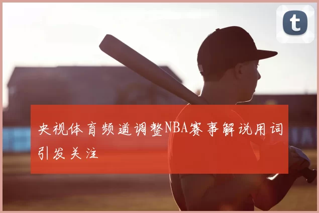 央视体育频道调整NBA赛事解说用词引发关注