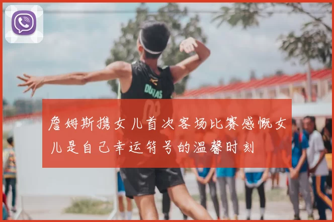 詹姆斯携女儿首次客场比赛感慨女儿是自己幸运符号的温馨时刻