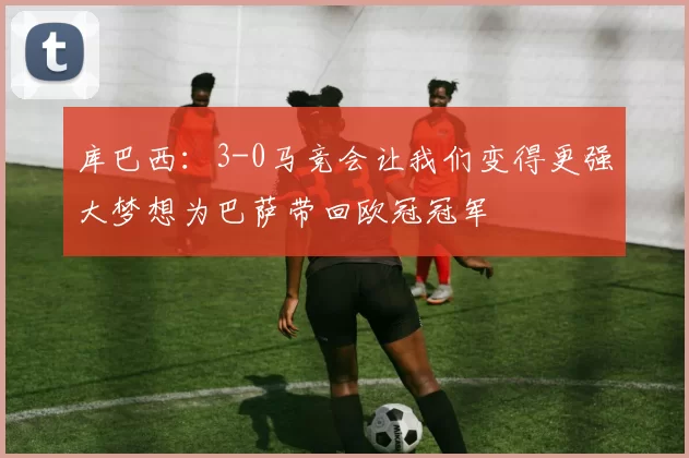 库巴西：3-0马竞会让我们变得更强大梦想为巴萨带回欧冠冠军