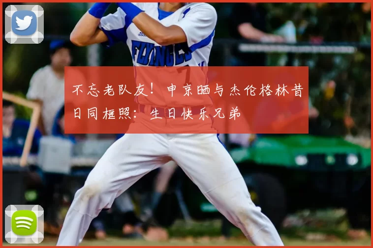 不忘老队友！申京晒与杰伦格林昔日同框照：生日快乐兄弟