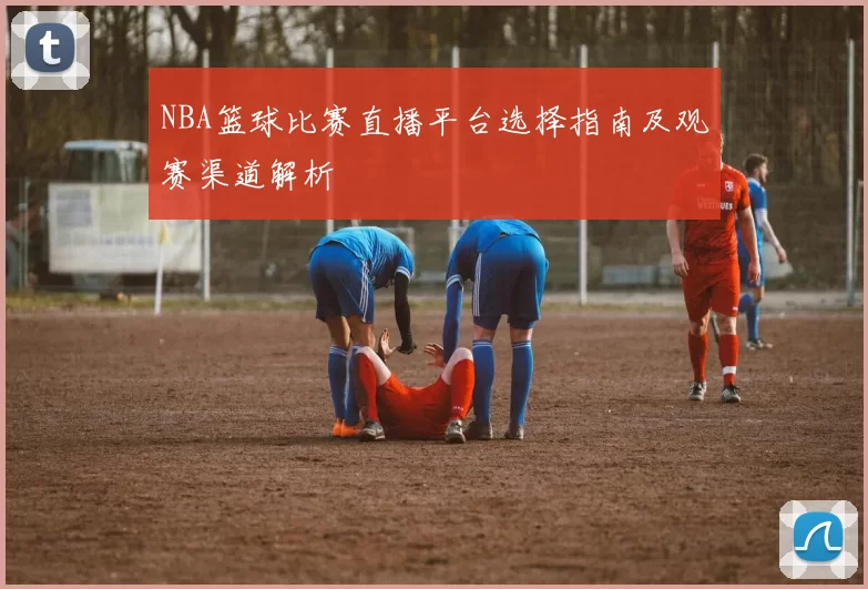 NBA篮球比赛直播平台选择指南及观赛渠道解析
