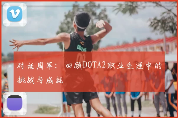对话周军：回顾DOTA2职业生涯中的挑战与成就