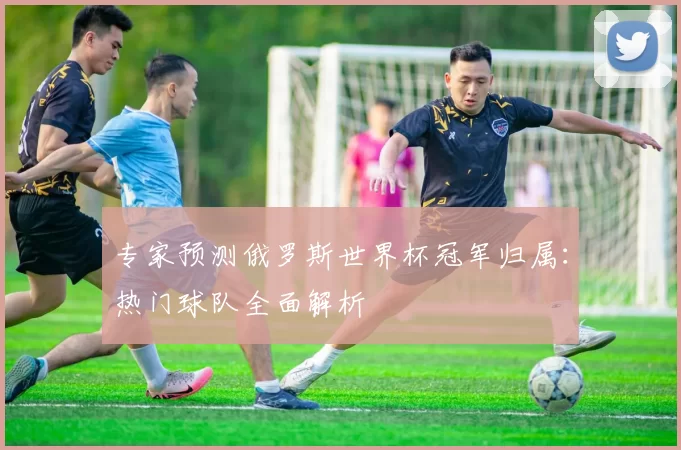 专家预测俄罗斯世界杯冠军归属：热门球队全面解析