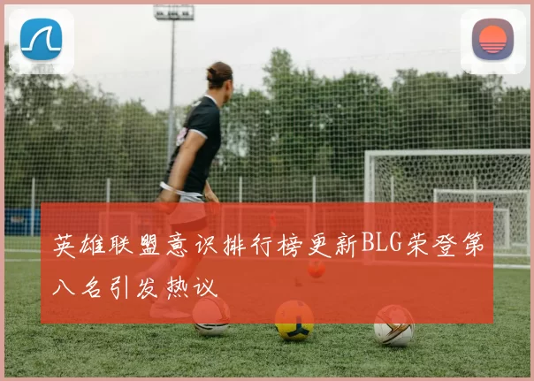 英雄联盟意识排行榜更新BLG荣登第八名引发热议