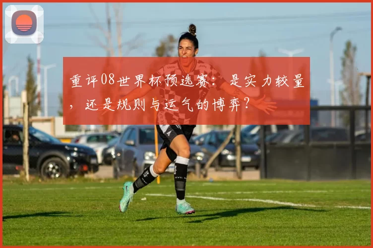 重评08世界杯预选赛：是实力较量，还是规则与运气的博弈？