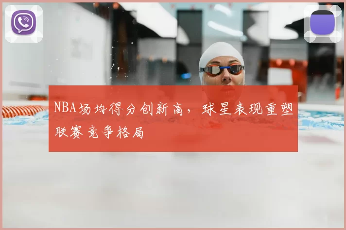NBA场均得分创新高，球星表现重塑联赛竞争格局