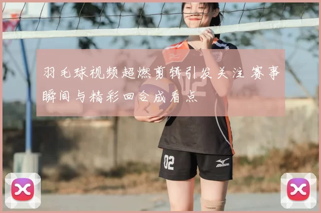 羽毛球视频超燃剪辑引发关注 赛事瞬间与精彩回合成看点