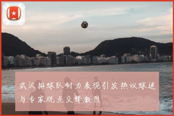武汉排球队耐力表现引发热议球迷与专家观点交锋激烈