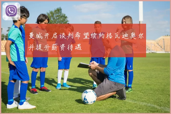 曼城开启谈判希望续约格瓦迪奥尔并提升薪资待遇