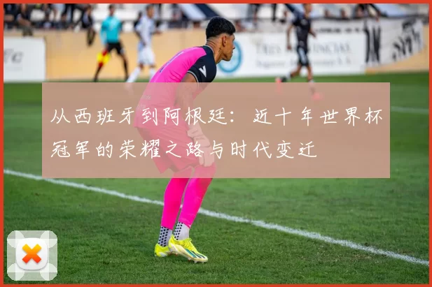 从西班牙到阿根廷：近十年世界杯冠军的荣耀之路与时代变迁