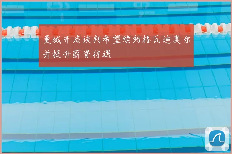 曼城开启谈判希望续约格瓦迪奥尔并提升薪资待遇