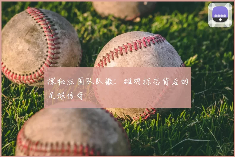 探秘法国队队徽：雄鸡标志背后的足球传奇