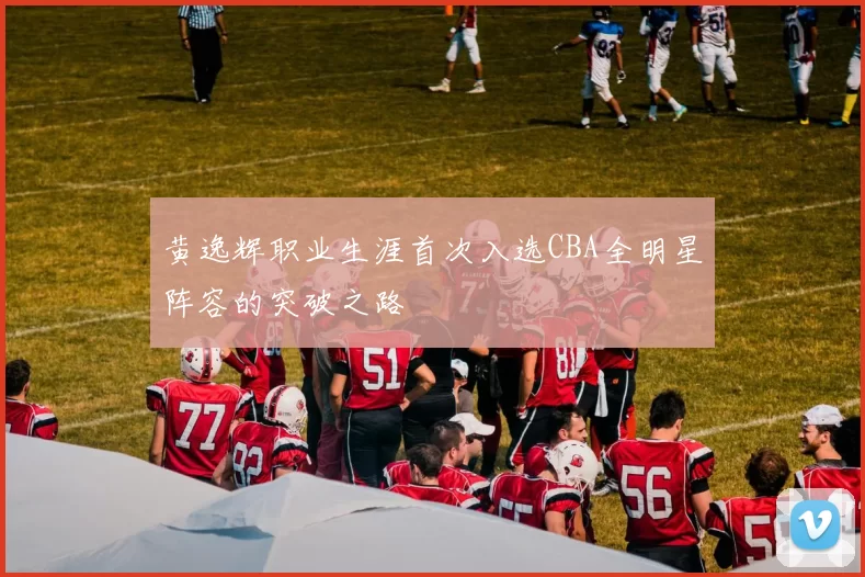 黄逸辉职业生涯首次入选CBA全明星阵容的突破之路