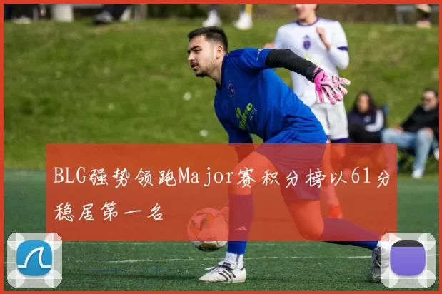 BLG强势领跑Major赛积分榜以61分稳居第一名