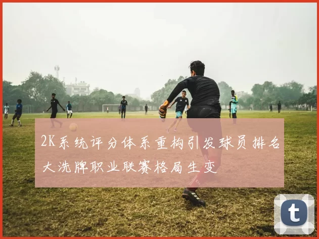 2K系统评分体系重构引发球员排名大洗牌职业联赛格局生变