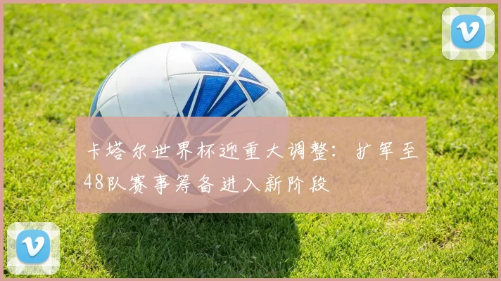 卡塔尔世界杯迎重大调整:扩军至48队赛事筹备进入新阶段