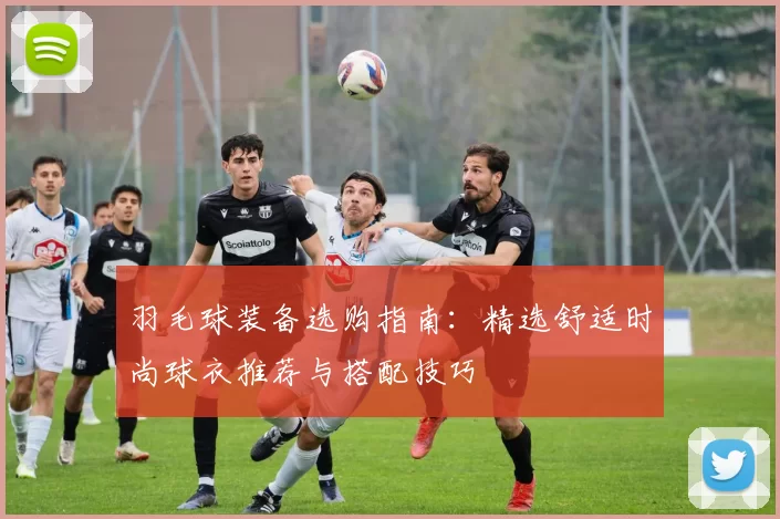羽毛球装备选购指南：精选舒适时尚球衣推荐与搭配技巧