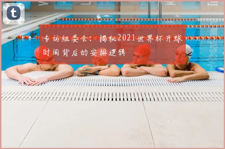 专访组委会：揭秘2021世界杯开球时间背后的安排逻辑
