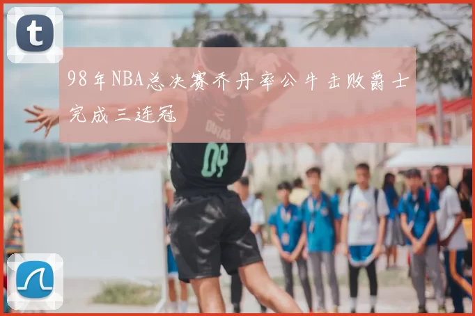 98年NBA总决赛乔丹率公牛击败爵士完成三连冠