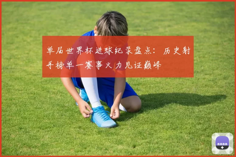 单届世界杯进球纪录盘点：历史射手榜单一赛事火力见证巅峰
