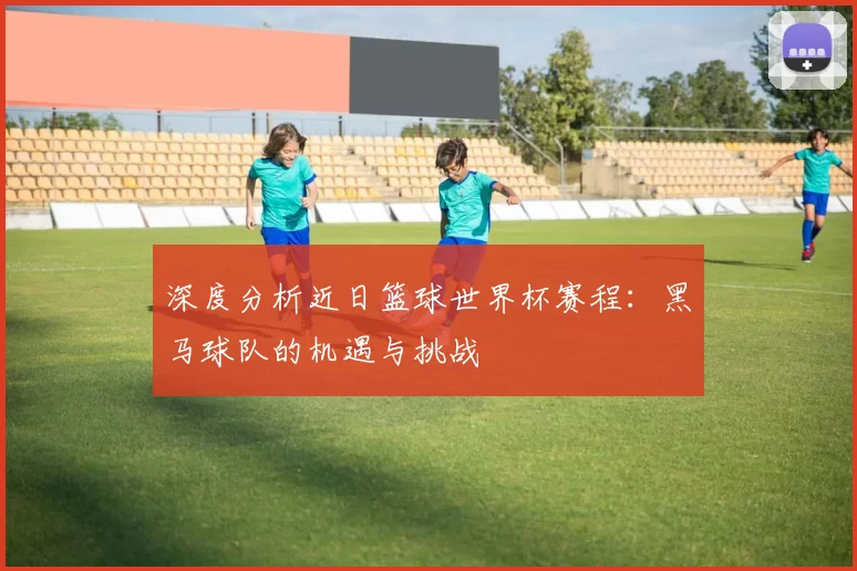 深度分析近日篮球世界杯赛程：黑马球队的机遇与挑战