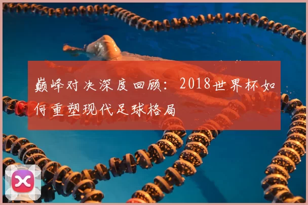 巅峰对决深度回顾：2018世界杯如何重塑现代足球格局