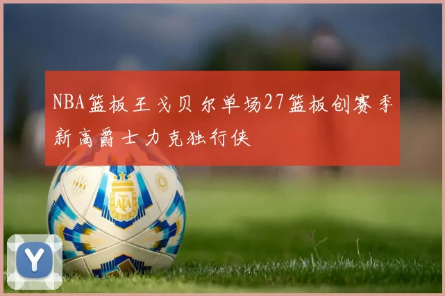 NBA篮板王戈贝尔单场27篮板创赛季新高爵士力克独行侠