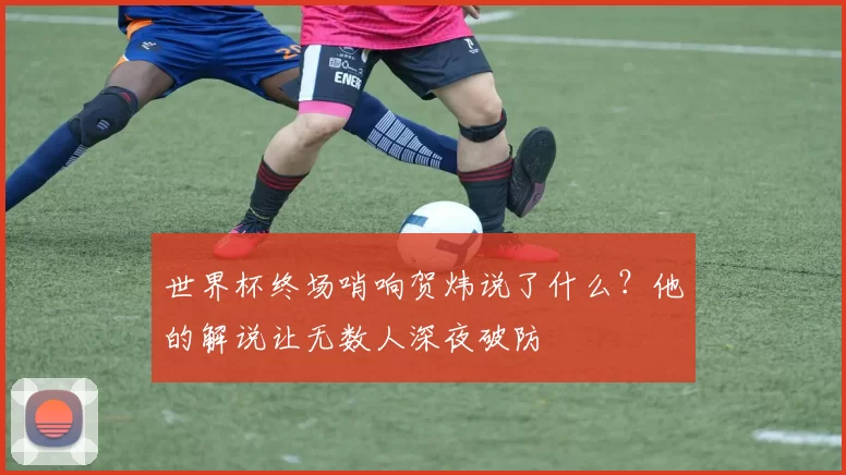 世界杯终场哨响贺炜说了什么?他的解说让无数人深夜破防