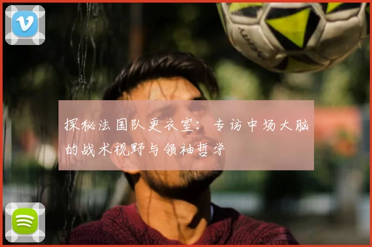 探秘法国队更衣室：专访中场大脑的战术视野与领袖哲学