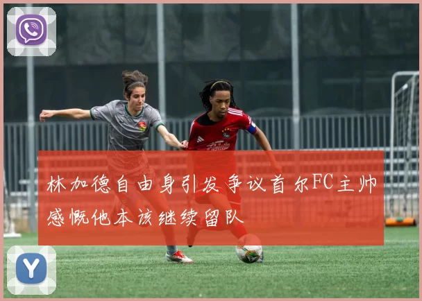 林加德自由身引发争议首尔FC主帅感慨他本该继续留队