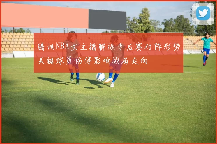 腾讯NBA女主播解读季后赛对阵形势关键球员伤停影响战局走向