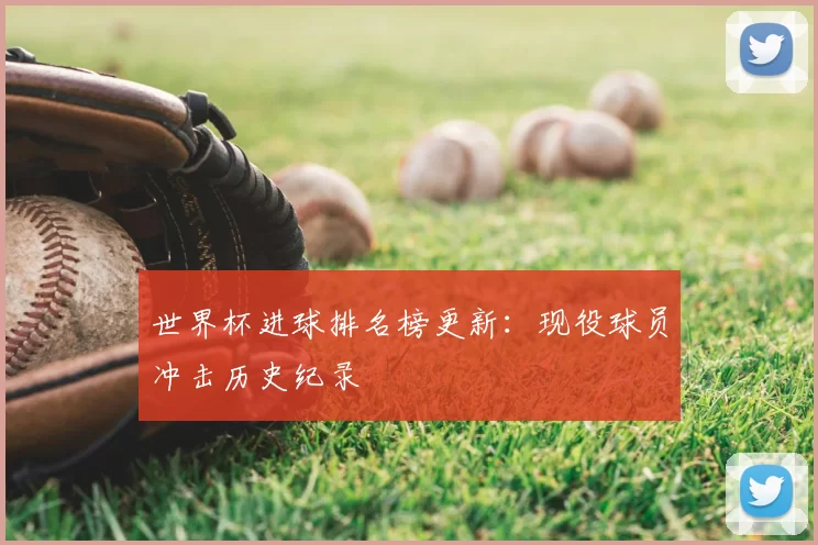 世界杯进球排名榜更新：现役球员冲击历史纪录