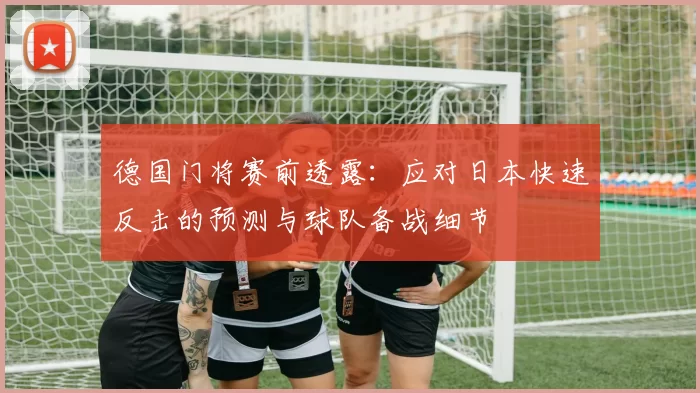 德国门将赛前透露：应对日本快速反击的预测与球队备战细节