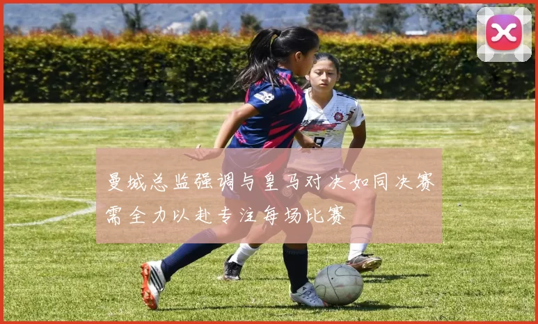 曼城总监强调与皇马对决如同决赛需全力以赴专注每场比赛