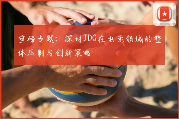 重磅专题：探讨JDG在电竞领域的整体压制与创新策略